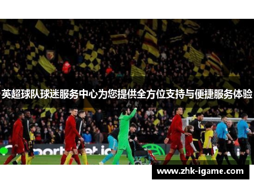 英超球队球迷服务中心为您提供全方位支持与便捷服务体验