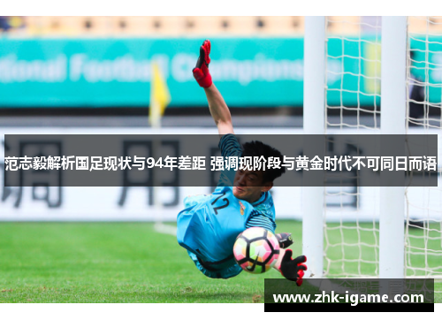 范志毅解析国足现状与94年差距 强调现阶段与黄金时代不可同日而语