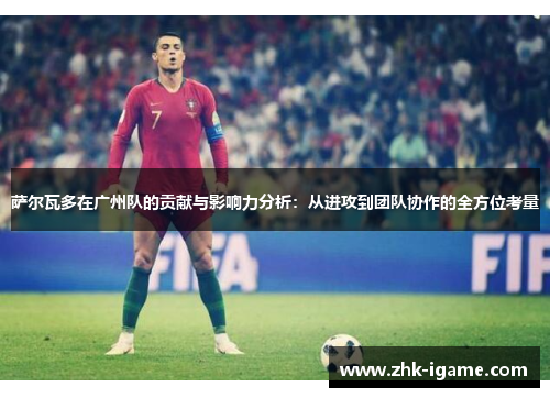 萨尔瓦多在广州队的贡献与影响力分析：从进攻到团队协作的全方位考量