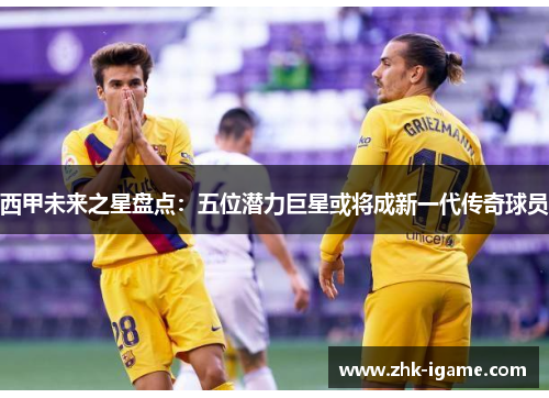 西甲未来之星盘点：五位潜力巨星或将成新一代传奇球员
