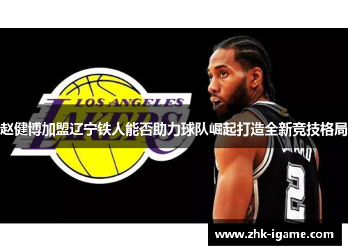 赵健博加盟辽宁铁人能否助力球队崛起打造全新竞技格局