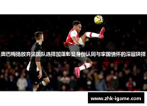 奥巴梅扬放弃法国队选择加蓬彰显身份认同与家国情怀的深层抉择