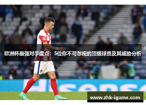 欧洲杯最强对手盘点：5位你不可忽视的顶级球员及其威胁分析