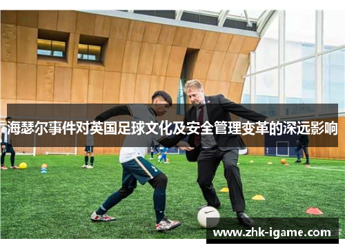 海瑟尔事件对英国足球文化及安全管理变革的深远影响 海瑟尔事件对英国足球文化及安全管理变革的深远影响