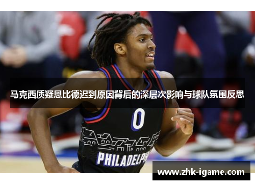 马克西质疑恩比德迟到原因背后的深层次影响与球队氛围反思