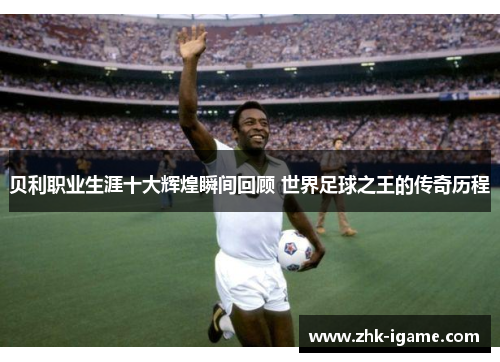 贝利职业生涯十大辉煌瞬间回顾 世界足球之王的传奇历程