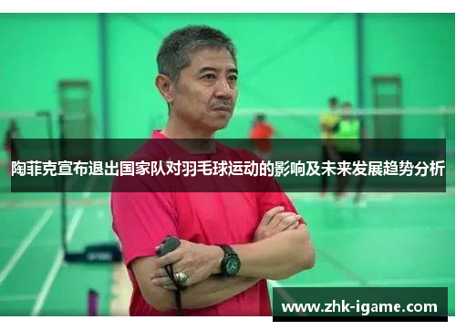陶菲克宣布退出国家队对羽毛球运动的影响及未来发展趋势分析 陶菲克宣布退出国家队对羽毛球运动的影响及未来发展趋势分析