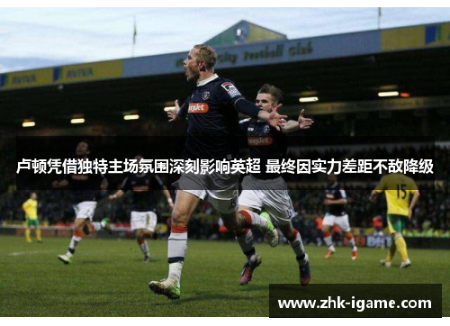 卢顿凭借独特主场氛围深刻影响英超 最终因实力差距不敌降级 卢顿凭借独特主场氛围深刻影响英超 最终因实力差距不敌降级