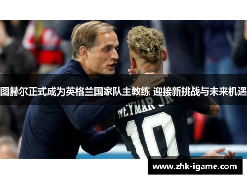 图赫尔正式成为英格兰国家队主教练 迎接新挑战与未来机遇
