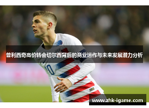 普利西奇高价转会切尔西背后的商业运作与未来发展潜力分析 普利西奇高价转会切尔西背后的商业运作与未来发展潜力分析