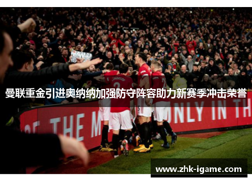 曼联重金引进奥纳纳加强防守阵容助力新赛季冲击荣誉 曼联重金引进奥纳纳加强防守阵容助力新赛季冲击荣誉