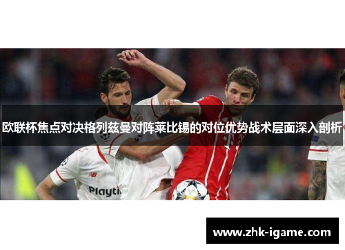 欧联杯焦点对决格列兹曼对阵莱比锡的对位优势战术层面深入剖析 欧联杯焦点对决格列兹曼对阵莱比锡的对位优势战术层面深入剖析