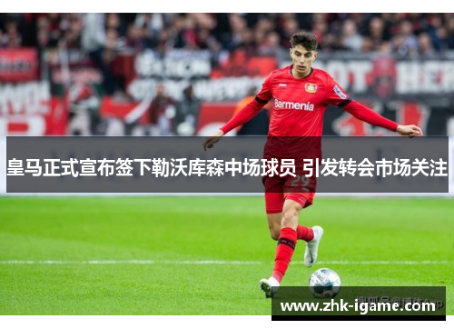 皇马正式宣布签下勒沃库森中场球员 引发转会市场关注 皇马正式宣布签下勒沃库森中场球员 引发转会市场关注