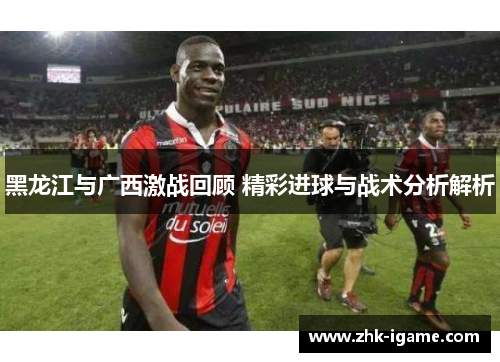 黑龙江与广西激战回顾 精彩进球与战术分析解析