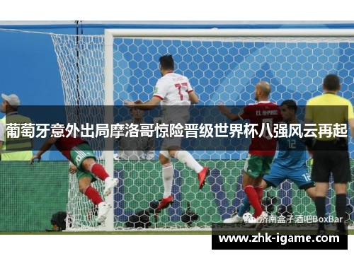 葡萄牙意外出局摩洛哥惊险晋级世界杯八强风云再起