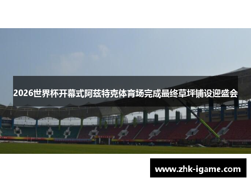2026世界杯开幕式阿兹特克体育场完成最终草坪铺设迎盛会 2026世界杯开幕式阿兹特克体育场完成最终草坪铺设迎盛会